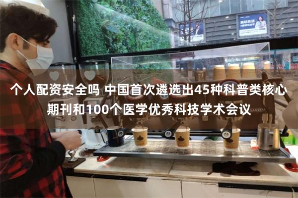 个人配资安全吗 中国首次遴选出45种科普类核心期刊和100个医学优秀科技学术会议