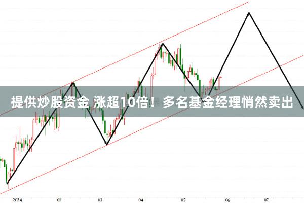 提供炒股资金 涨超10倍！多名基金经理悄然卖出