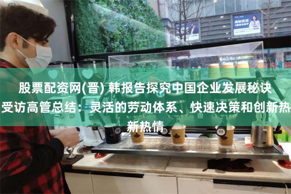 股票配资网(晋) 韩报告探究中国企业发展秘诀，受访高管总结：灵活的劳动体系、快速决策和创新热情