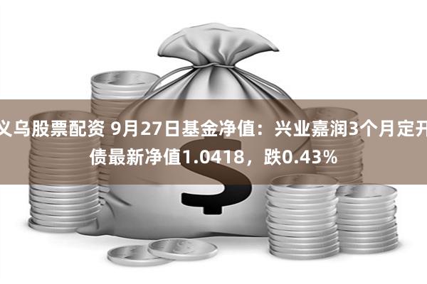 义乌股票配资 9月27日基金净值：兴业嘉润3个月定开债最新净值1.0418，跌0.43%