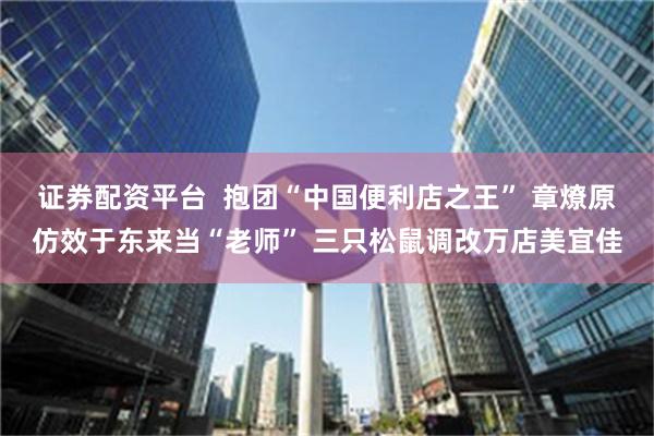 证券配资平台  抱团“中国便利店之王” 章燎原仿效于东来当“老师” 三只松鼠调改万店美宜佳