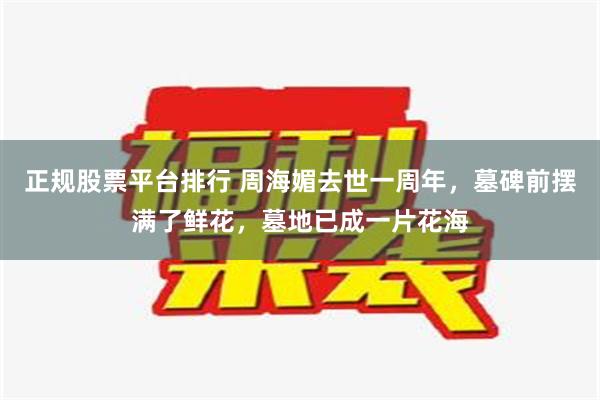 正规股票平台排行 周海媚去世一周年，墓碑前摆满了鲜花，墓地已成一片花海