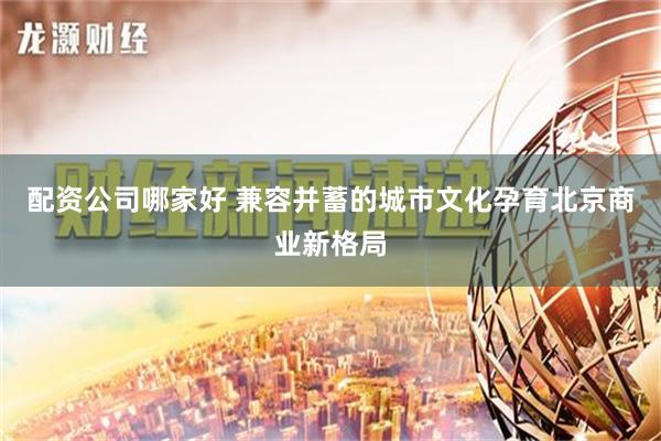 配资公司哪家好 兼容并蓄的城市文化孕育北京商业新格局