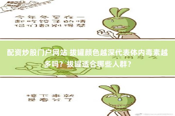 配资炒股门户网站 拔罐颜色越深代表体内毒素越多吗？拔罐适合哪些人群？