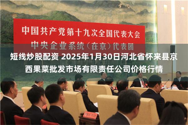 短线炒股配资 2025年1月30日河北省怀来县京西果菜批发市场有限责任公司价格行情